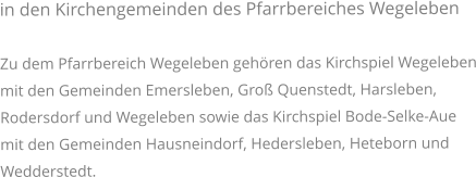 in den Kirchengemeinden des Pfarrbereiches WegelebenZu dem Pfarrbereich Wegeleben gehören das Kirchspiel Wegeleben mit den Gemeinden Emersleben, Groß Quenstedt, Harsleben, Rodersdorf und Wegeleben sowie das Kirchspiel Bode-Selke-Aue mit den Gemeinden Hausneindorf, Hedersleben, Heteborn und Wedderstedt.